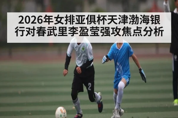 2026年女排亚俱杯天津渤海银行对春武里李盈莹强攻焦点分析